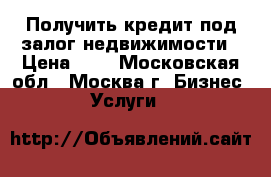 Получить кредит под залог недвижимости › Цена ­ 1 - Московская обл., Москва г. Бизнес » Услуги   